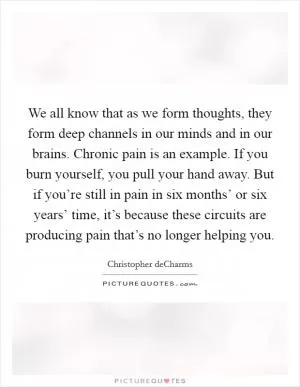 We all know that as we form thoughts, they form deep channels in our minds and in our brains. Chronic pain is an example. If you burn yourself, you pull your hand away. But if you’re still in pain in six months’ or six years’ time, it’s because these circuits are producing pain that’s no longer helping you Picture Quote #1