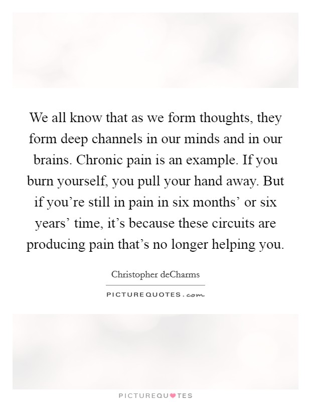 We all know that as we form thoughts, they form deep channels in our minds and in our brains. Chronic pain is an example. If you burn yourself, you pull your hand away. But if you're still in pain in six months' or six years' time, it's because these circuits are producing pain that's no longer helping you. Picture Quote #1