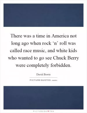 There was a time in America not long ago when rock ‘n’ roll was called race music, and white kids who wanted to go see Chuck Berry were completely forbidden Picture Quote #1