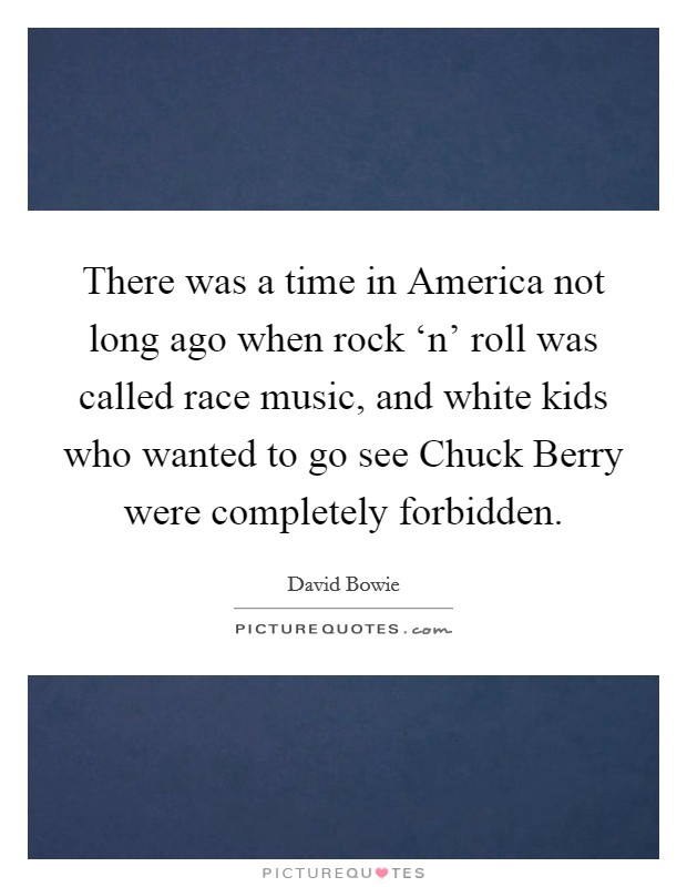 There was a time in America not long ago when rock ‘n' roll was called race music, and white kids who wanted to go see Chuck Berry were completely forbidden. Picture Quote #1