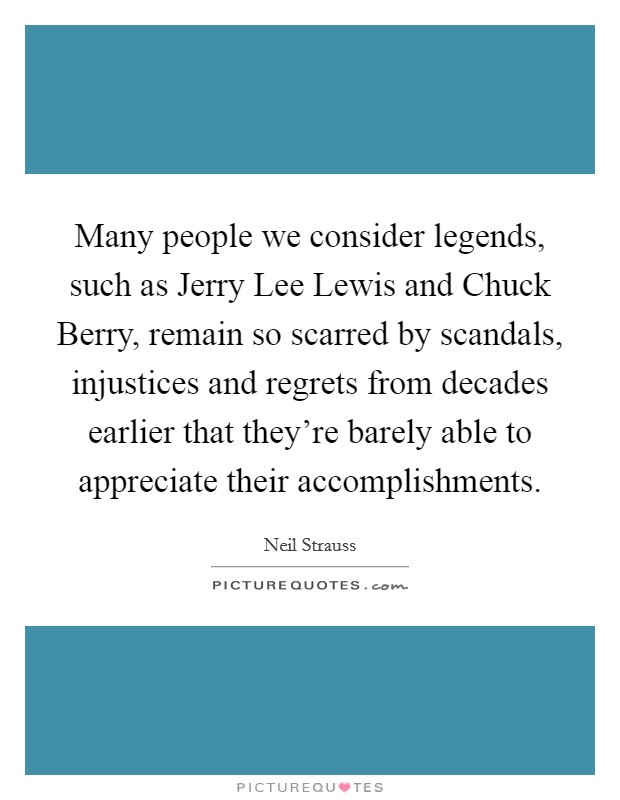 Many people we consider legends, such as Jerry Lee Lewis and Chuck Berry, remain so scarred by scandals, injustices and regrets from decades earlier that they're barely able to appreciate their accomplishments. Picture Quote #1