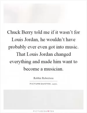 Chuck Berry told me if it wasn’t for Louis Jordan, he wouldn’t have probably ever even got into music. That Louis Jordan changed everything and made him want to become a musician Picture Quote #1