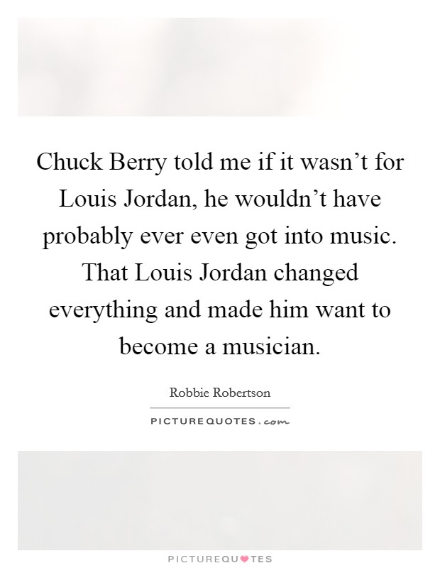 Chuck Berry told me if it wasn't for Louis Jordan, he wouldn't have probably ever even got into music. That Louis Jordan changed everything and made him want to become a musician. Picture Quote #1
