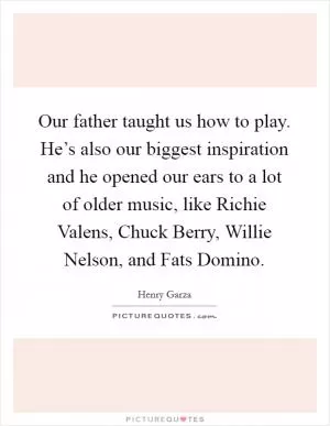 Our father taught us how to play. He’s also our biggest inspiration and he opened our ears to a lot of older music, like Richie Valens, Chuck Berry, Willie Nelson, and Fats Domino Picture Quote #1