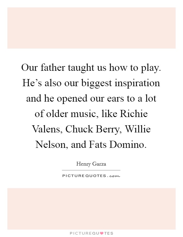 Our father taught us how to play. He's also our biggest inspiration and he opened our ears to a lot of older music, like Richie Valens, Chuck Berry, Willie Nelson, and Fats Domino. Picture Quote #1