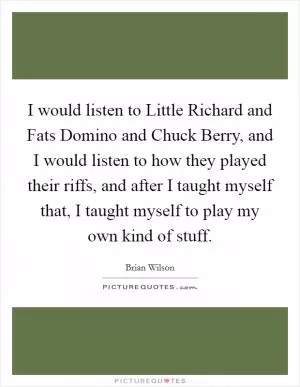 I would listen to Little Richard and Fats Domino and Chuck Berry, and I would listen to how they played their riffs, and after I taught myself that, I taught myself to play my own kind of stuff Picture Quote #1