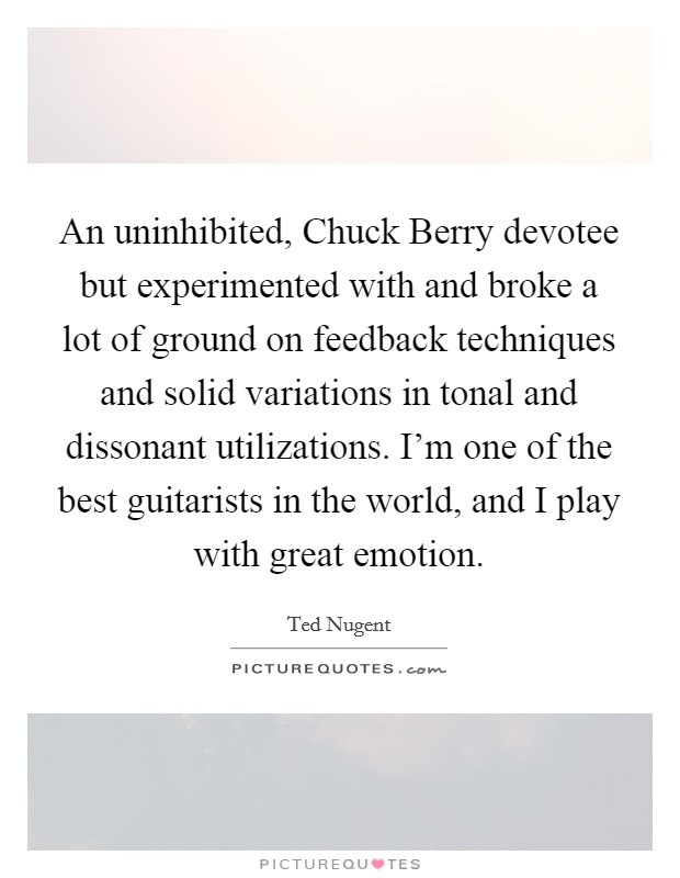 An uninhibited, Chuck Berry devotee but experimented with and broke a lot of ground on feedback techniques and solid variations in tonal and dissonant utilizations. I'm one of the best guitarists in the world, and I play with great emotion. Picture Quote #1