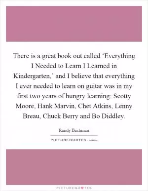 There is a great book out called ‘Everything I Needed to Learn I Learned in Kindergarten,’ and I believe that everything I ever needed to learn on guitar was in my first two years of hungry learning: Scotty Moore, Hank Marvin, Chet Atkins, Lenny Breau, Chuck Berry and Bo Diddley Picture Quote #1