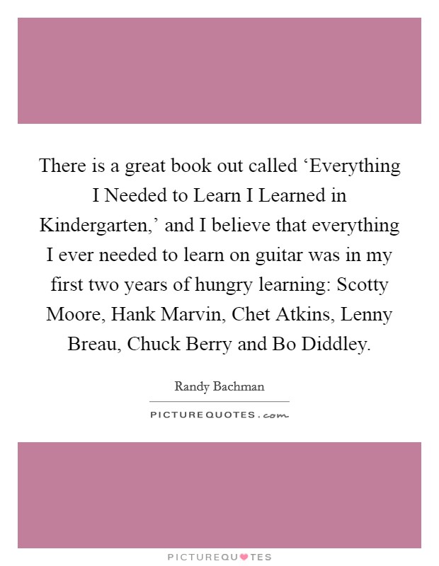 There is a great book out called ‘Everything I Needed to Learn I Learned in Kindergarten,' and I believe that everything I ever needed to learn on guitar was in my first two years of hungry learning: Scotty Moore, Hank Marvin, Chet Atkins, Lenny Breau, Chuck Berry and Bo Diddley. Picture Quote #1