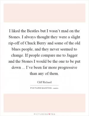 I liked the Beatles but I wasn’t mad on the Stones. I always thought they were a slight rip-off of Chuck Berry and some of the old blues people, and they never seemed to change. If people compare me to Jagger and the Stones I would be the one to be put down ... I’ve been far more progressive than any of them Picture Quote #1
