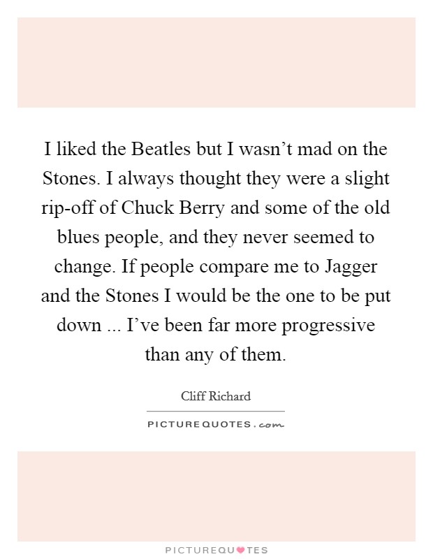 I liked the Beatles but I wasn't mad on the Stones. I always thought they were a slight rip-off of Chuck Berry and some of the old blues people, and they never seemed to change. If people compare me to Jagger and the Stones I would be the one to be put down ... I've been far more progressive than any of them. Picture Quote #1