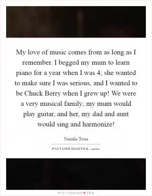 My love of music comes from as long as I remember. I begged my mum to learn piano for a year when I was 4; she wanted to make sure I was serious, and I wanted to be Chuck Berry when I grew up! We were a very musical family; my mum would play guitar, and her, my dad and aunt would sing and harmonize! Picture Quote #1