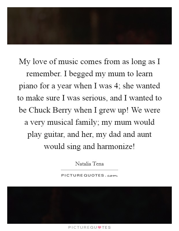 My love of music comes from as long as I remember. I begged my mum to learn piano for a year when I was 4; she wanted to make sure I was serious, and I wanted to be Chuck Berry when I grew up! We were a very musical family; my mum would play guitar, and her, my dad and aunt would sing and harmonize! Picture Quote #1