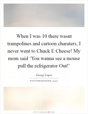 When I was 10 there wasnt trampolines and cartoon charaters, I never went to Chuck E Cheese! My mom said ‘You wanna see a mouse pull the refrigerator Out!’ Picture Quote #1