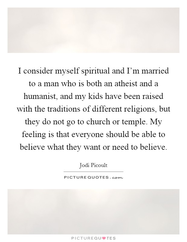 I consider myself spiritual and I'm married to a man who is both an atheist and a humanist, and my kids have been raised with the traditions of different religions, but they do not go to church or temple. My feeling is that everyone should be able to believe what they want or need to believe. Picture Quote #1
