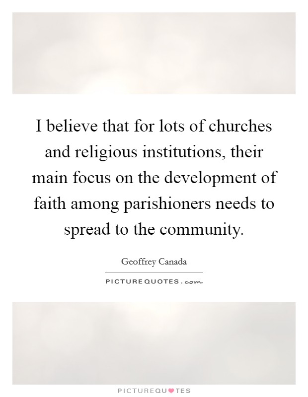 I believe that for lots of churches and religious institutions, their main focus on the development of faith among parishioners needs to spread to the community. Picture Quote #1