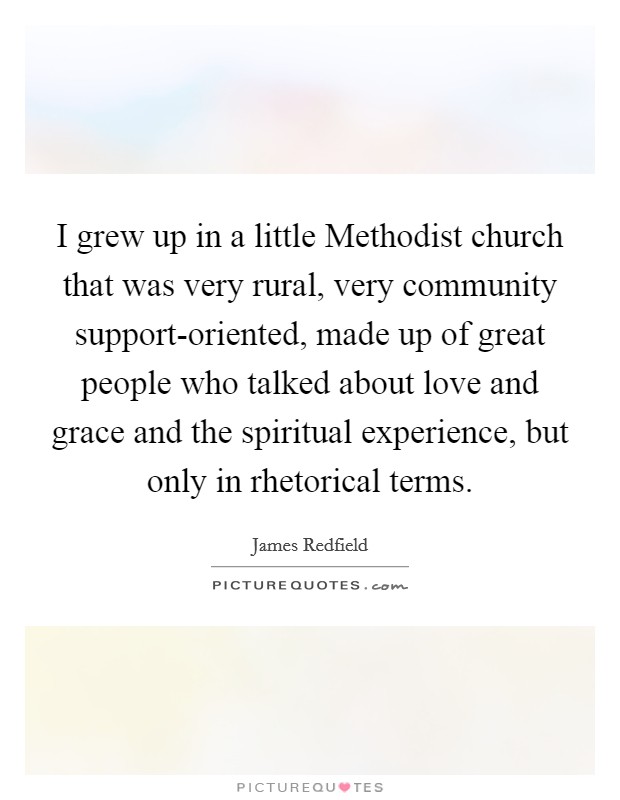 I grew up in a little Methodist church that was very rural, very community support-oriented, made up of great people who talked about love and grace and the spiritual experience, but only in rhetorical terms. Picture Quote #1