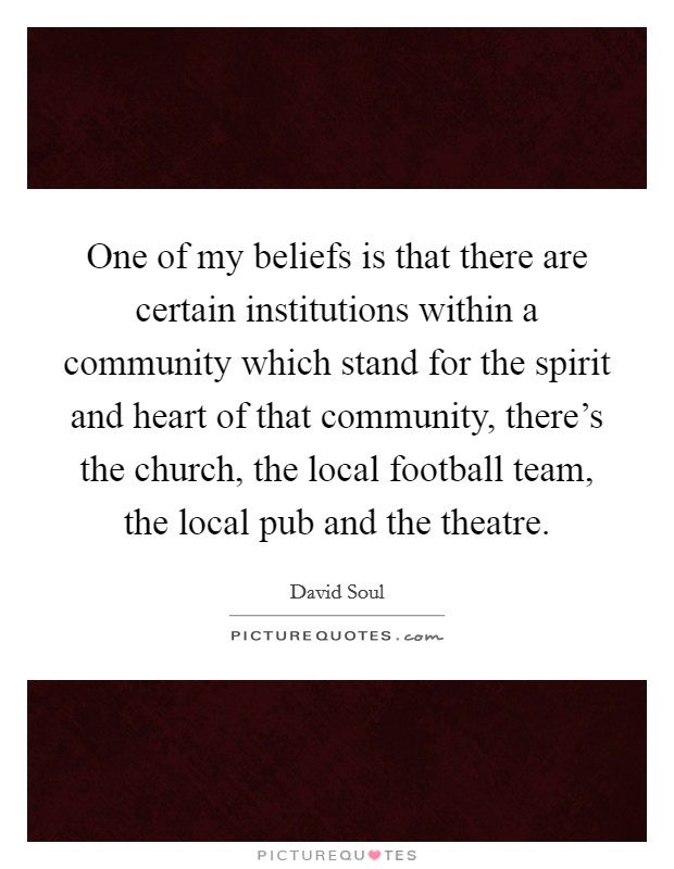One of my beliefs is that there are certain institutions within a community which stand for the spirit and heart of that community, there's the church, the local football team, the local pub and the theatre. Picture Quote #1