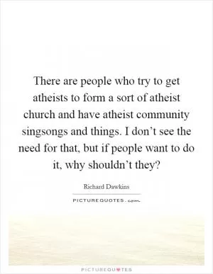 There are people who try to get atheists to form a sort of atheist church and have atheist community singsongs and things. I don’t see the need for that, but if people want to do it, why shouldn’t they? Picture Quote #1