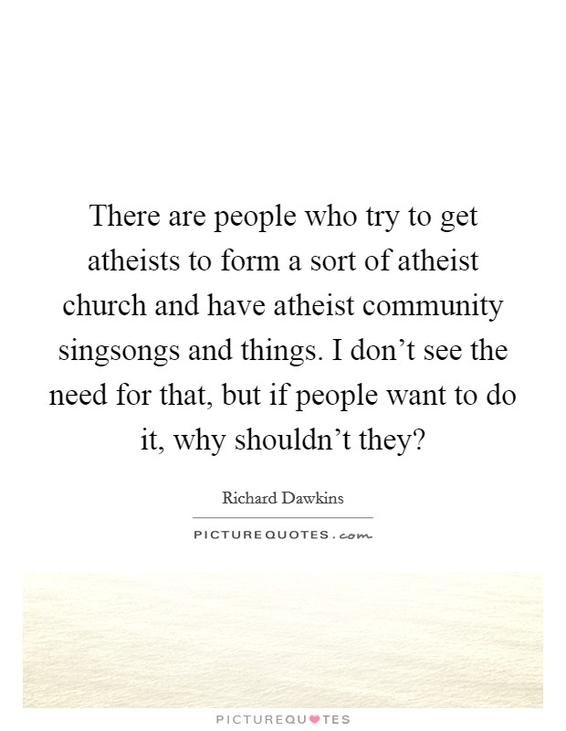 There are people who try to get atheists to form a sort of atheist church and have atheist community singsongs and things. I don't see the need for that, but if people want to do it, why shouldn't they? Picture Quote #1