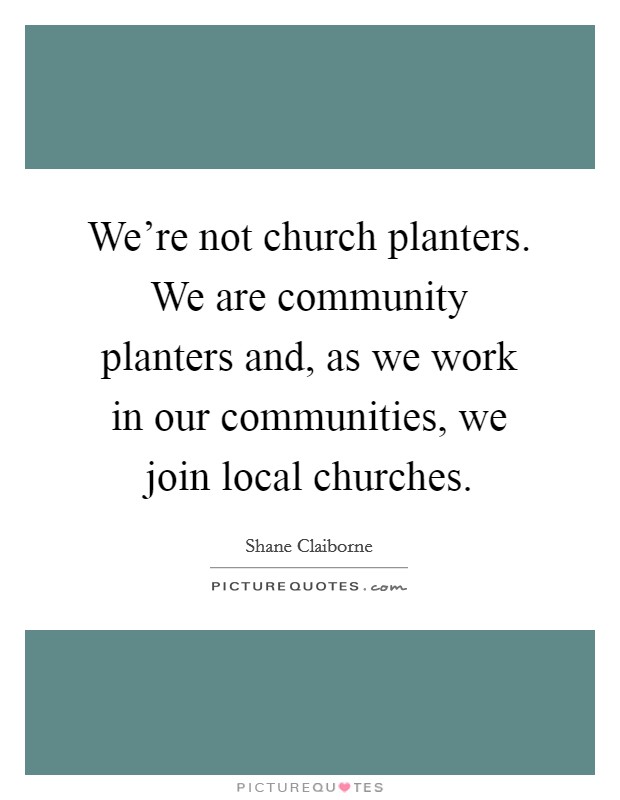 We're not church planters. We are community planters and, as we work in our communities, we join local churches. Picture Quote #1