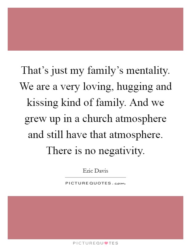 That's just my family's mentality. We are a very loving, hugging and kissing kind of family. And we grew up in a church atmosphere and still have that atmosphere. There is no negativity. Picture Quote #1