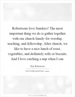Robertsons love Sundays! The most important thing we do is gather together with our church family for worship, teaching, and fellowship. After church, we like to have a nice lunch of roast, vegetables, and definitely rolls or biscuits. And I love catching a nap when I can Picture Quote #1