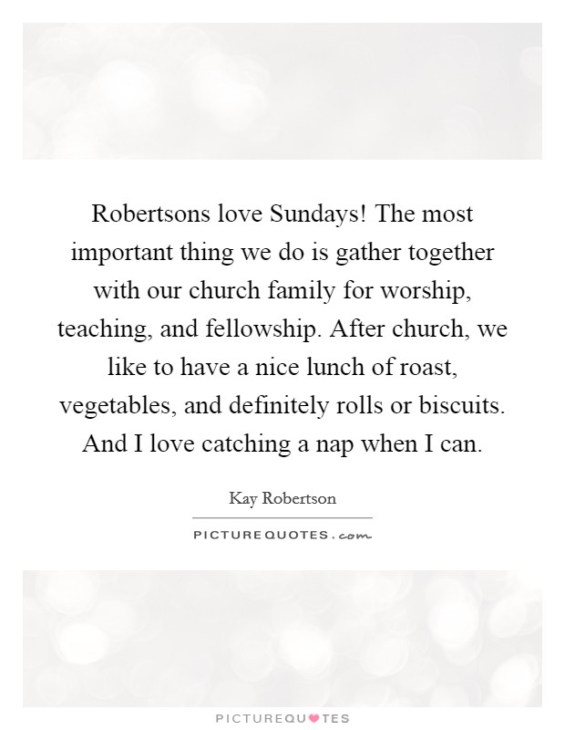Robertsons love Sundays! The most important thing we do is gather together with our church family for worship, teaching, and fellowship. After church, we like to have a nice lunch of roast, vegetables, and definitely rolls or biscuits. And I love catching a nap when I can. Picture Quote #1