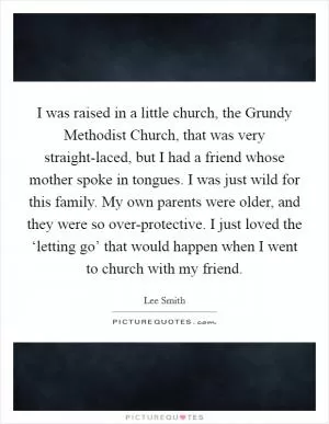 I was raised in a little church, the Grundy Methodist Church, that was very straight-laced, but I had a friend whose mother spoke in tongues. I was just wild for this family. My own parents were older, and they were so over-protective. I just loved the ‘letting go’ that would happen when I went to church with my friend Picture Quote #1