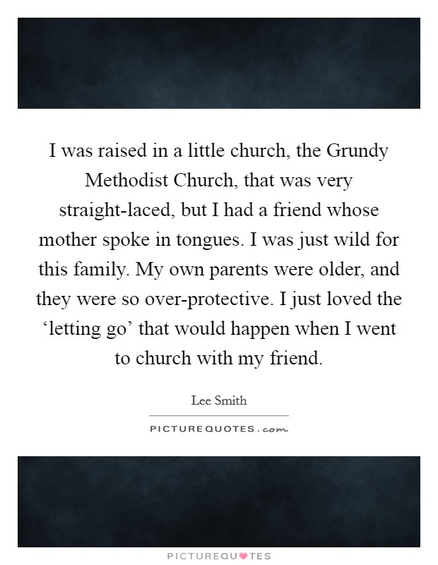 I was raised in a little church, the Grundy Methodist Church, that was very straight-laced, but I had a friend whose mother spoke in tongues. I was just wild for this family. My own parents were older, and they were so over-protective. I just loved the ‘letting go' that would happen when I went to church with my friend. Picture Quote #1