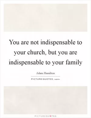 You are not indispensable to your church, but you are indispensable to your family Picture Quote #1
