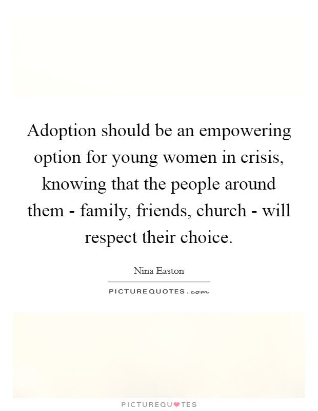 Adoption should be an empowering option for young women in crisis, knowing that the people around them - family, friends, church - will respect their choice. Picture Quote #1