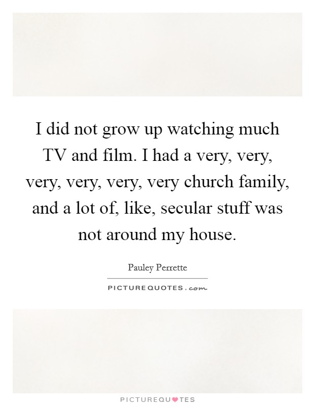 I did not grow up watching much TV and film. I had a very, very, very, very, very, very church family, and a lot of, like, secular stuff was not around my house. Picture Quote #1