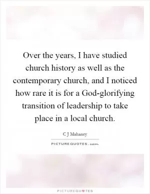 Over the years, I have studied church history as well as the contemporary church, and I noticed how rare it is for a God-glorifying transition of leadership to take place in a local church Picture Quote #1