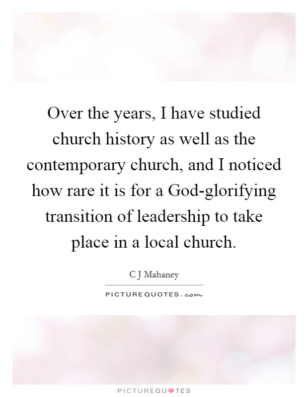 Over the years, I have studied church history as well as the contemporary church, and I noticed how rare it is for a God-glorifying transition of leadership to take place in a local church. Picture Quote #1