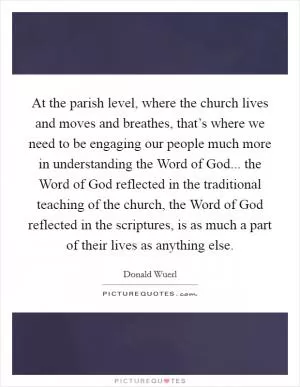 At the parish level, where the church lives and moves and breathes, that’s where we need to be engaging our people much more in understanding the Word of God... the Word of God reflected in the traditional teaching of the church, the Word of God reflected in the scriptures, is as much a part of their lives as anything else Picture Quote #1