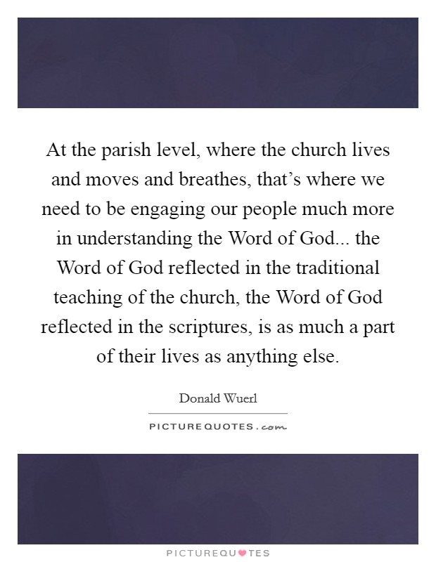 At the parish level, where the church lives and moves and breathes, that's where we need to be engaging our people much more in understanding the Word of God... the Word of God reflected in the traditional teaching of the church, the Word of God reflected in the scriptures, is as much a part of their lives as anything else. Picture Quote #1