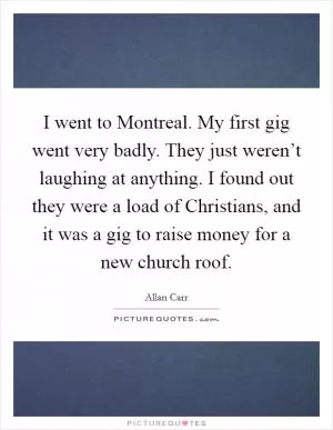 I went to Montreal. My first gig went very badly. They just weren’t laughing at anything. I found out they were a load of Christians, and it was a gig to raise money for a new church roof Picture Quote #1