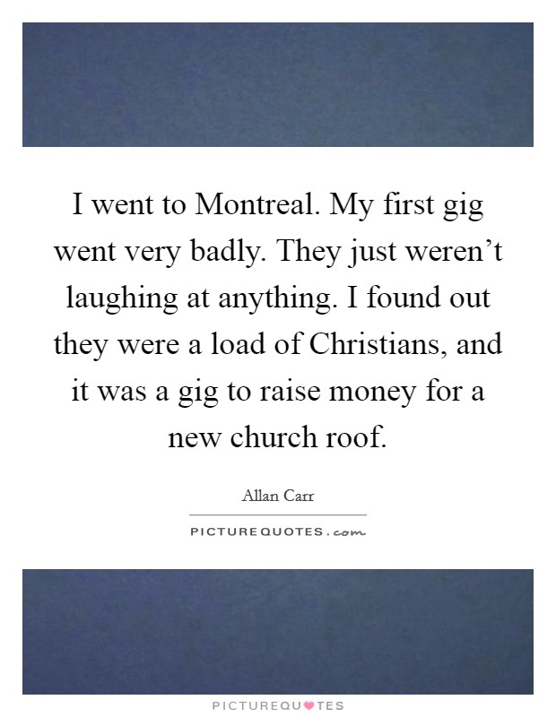 I went to Montreal. My first gig went very badly. They just weren't laughing at anything. I found out they were a load of Christians, and it was a gig to raise money for a new church roof. Picture Quote #1