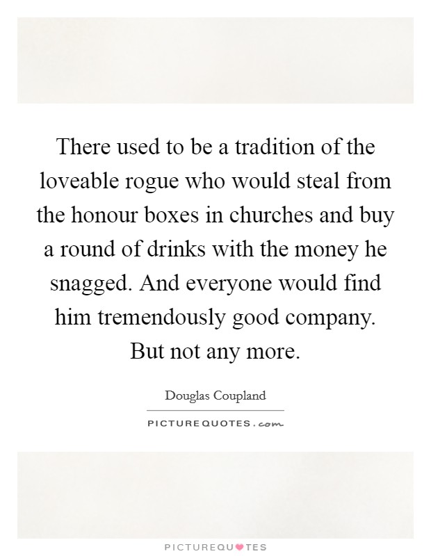 There used to be a tradition of the loveable rogue who would steal from the honour boxes in churches and buy a round of drinks with the money he snagged. And everyone would find him tremendously good company. But not any more. Picture Quote #1