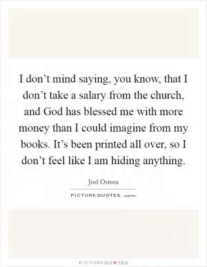 I don’t mind saying, you know, that I don’t take a salary from the church, and God has blessed me with more money than I could imagine from my books. It’s been printed all over, so I don’t feel like I am hiding anything Picture Quote #1