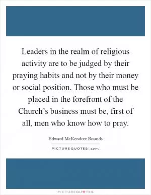 Leaders in the realm of religious activity are to be judged by their praying habits and not by their money or social position. Those who must be placed in the forefront of the Church’s business must be, first of all, men who know how to pray Picture Quote #1