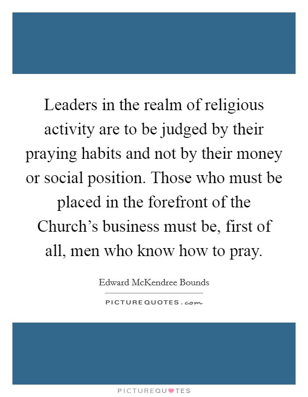 Leaders in the realm of religious activity are to be judged by their praying habits and not by their money or social position. Those who must be placed in the forefront of the Church's business must be, first of all, men who know how to pray. Picture Quote #1