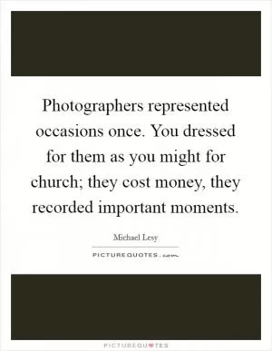 Photographers represented occasions once. You dressed for them as you might for church; they cost money, they recorded important moments Picture Quote #1