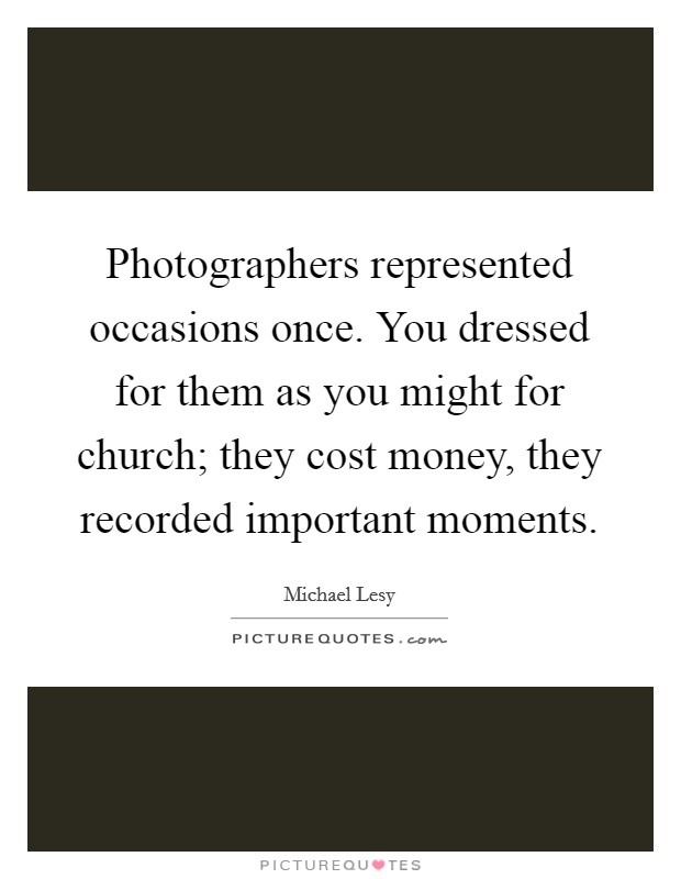 Photographers represented occasions once. You dressed for them as you might for church; they cost money, they recorded important moments. Picture Quote #1