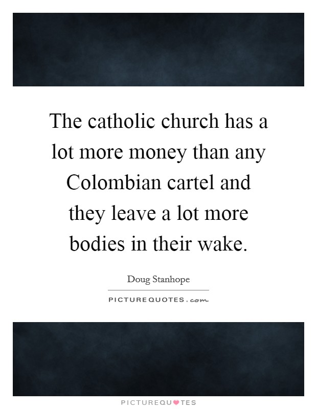 The catholic church has a lot more money than any Colombian cartel and they leave a lot more bodies in their wake. Picture Quote #1