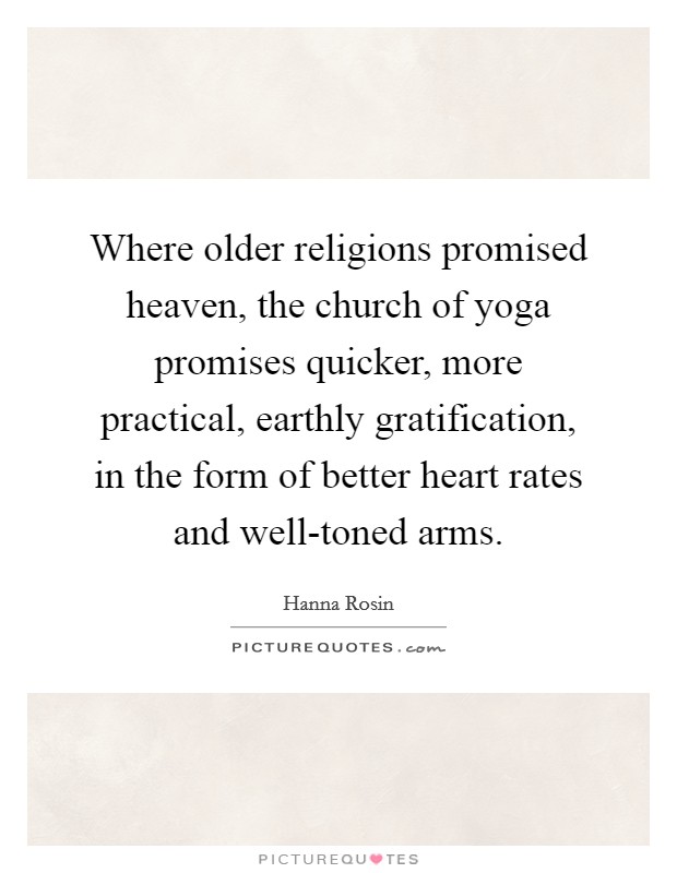 Where older religions promised heaven, the church of yoga promises quicker, more practical, earthly gratification, in the form of better heart rates and well-toned arms. Picture Quote #1