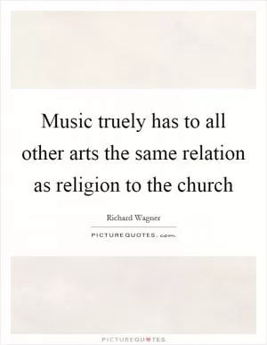 Music truely has to all other arts the same relation as religion to the church Picture Quote #1