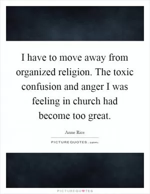 I have to move away from organized religion. The toxic confusion and anger I was feeling in church had become too great Picture Quote #1
