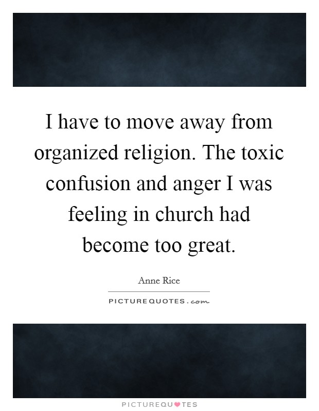 I have to move away from organized religion. The toxic confusion and anger I was feeling in church had become too great. Picture Quote #1